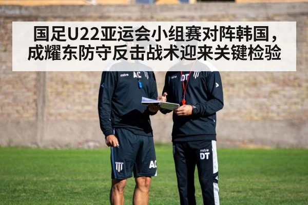 国足U22亚运会小组赛对阵韩国,成耀东防守反击战术迎来关键检验